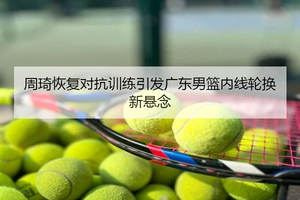周琦恢复对抗训练引发广东男篮内线轮换新悬念