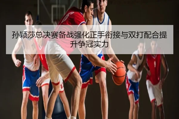 孙颖莎总决赛备战强化正手衔接与双打配合提升争冠实力
